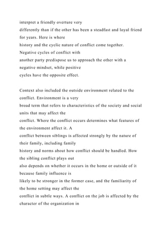 interpret a friendly overture very
differently than if the other has been a steadfast and loyal friend
for years. Here is where
history and the cyclic nature of conflict come together.
Negative cycles of conflict with
another party predispose us to approach the other with a
negative mindset, while positive
cycles have the opposite effect.
Context also included the outside environment related to the
conflict. Environment is a very
broad term that refers to characteristics of the society and social
units that may affect the
conflict. Where the conflict occurs determines what features of
the environment affect it. A
conflict between siblings is affected strongly by the nature of
their family, including family
history and norms about how conflict should be handled. How
the sibling conflict plays out
also depends on whether it occurs in the home or outside of it
because family influence is
likely to be stronger in the former case, and the familiarity of
the home setting may affect the
conflict in subtle ways. A conflict on the job is affected by the
character of the organization in
 