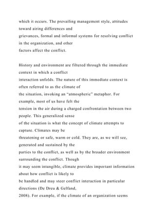 which it occurs. The prevailing management style, attitudes
toward airing differences and
grievances, formal and informal systems for resolving conflict
in the organization, and other
factors affect the conflict.
History and environment are filtered through the immediate
context in which a conflict
interaction unfolds. The nature of this immediate context is
often referred to as the climate of
the situation, invoking an “atmospheric” metaphor. For
example, most of us have felt the
tension in the air during a charged confrontation between two
people. This generalized sense
of the situation is what the concept of climate attempts to
capture. Climates may be
threatening or safe, warm or cold. They are, as we will see,
generated and sustained by the
parties to the conflict, as well as by the broader environment
surrounding the conflict. Though
it may seem intangible, climate provides important information
about how conflict is likely to
be handled and may steer conflict interaction in particular
directions (De Dreu & Gelfand,
2008). For example, if the climate of an organization seems
 