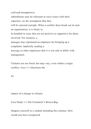 cold and unsupportive,
subordinates may be reluctant to raise issues with their
superiors, on the assumption that they
will be rejected outright. When a conflict does break out in such
an organization, it is likely to
be handled in ways that are not positive or supportive for those
involved. For instance, a
manager may reprimand an employee for bringing up a
complaint, implicitly sending a
message to other employees that it is not safe to differ with
management.
Climates are not fixed, but may vary, even within a single
conflict. Case 1.1 illustrates the
54
impact of a change in climate.
Case Study 1.1 The Columnist’s Brown Bag
Imagine yourself as a student attending this seminar. How
would you have recognized
 