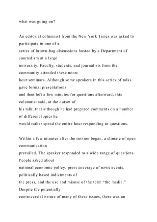 what was going on?
An editorial columnist from the New York Times was asked to
participate in one of a
series of brown-bag discussions hosted by a Department of
Journalism at a large
university. Faculty, students, and journalists from the
community attended these noon-
hour seminars. Although some speakers in this series of talks
gave formal presentations
and then left a few minutes for questions afterward, this
columnist said, at the outset of
his talk, that although he had prepared comments on a number
of different topics he
would rather spend the entire hour responding to questions.
Within a few minutes after the session began, a climate of open
communication
prevailed. The speaker responded to a wide range of questions.
People asked about
national economic policy, press coverage of news events,
politically based indictments of
the press, and the use and misuse of the term “the media.”
Despite the potentially
controversial nature of many of these issues, there was an
 