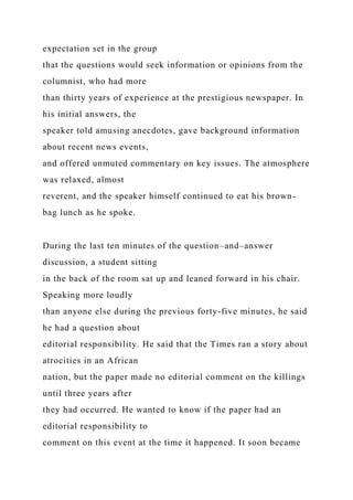 expectation set in the group
that the questions would seek information or opinions from the
columnist, who had more
than thirty years of experience at the prestigious newspaper. In
his initial answers, the
speaker told amusing anecdotes, gave background information
about recent news events,
and offered unmuted commentary on key issues. The atmosphere
was relaxed, almost
reverent, and the speaker himself continued to eat his brown-
bag lunch as he spoke.
During the last ten minutes of the question–and–answer
discussion, a student sitting
in the back of the room sat up and leaned forward in his chair.
Speaking more loudly
than anyone else during the previous forty-five minutes, he said
he had a question about
editorial responsibility. He said that the Times ran a story about
atrocities in an African
nation, but the paper made no editorial comment on the killings
until three years after
they had occurred. He wanted to know if the paper had an
editorial responsibility to
comment on this event at the time it happened. It soon became
 