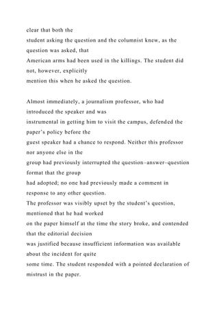 clear that both the
student asking the question and the columnist knew, as the
question was asked, that
American arms had been used in the killings. The student did
not, however, explicitly
mention this when he asked the question.
Almost immediately, a journalism professor, who had
introduced the speaker and was
instrumental in getting him to visit the campus, defended the
paper’s policy before the
guest speaker had a chance to respond. Neither this professor
nor anyone else in the
group had previously interrupted the question–answer–question
format that the group
had adopted; no one had previously made a comment in
response to any other question.
The professor was visibly upset by the student’s question,
mentioned that he had worked
on the paper himself at the time the story broke, and contended
that the editorial decision
was justified because insufficient information was available
about the incident for quite
some time. The student responded with a pointed declaration of
mistrust in the paper.
 