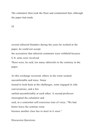 The columnist then took the floor and commented that, although
the paper had made
55
several editorial blunders during the years he worked at the
paper, he could not accept
the accusation that editorial comments were withheld because
U.S. arms were involved.
There were, he said, too many editorials to the contrary in the
paper.
As this exchange occurred, others in the room seemed
uncomfortable and tense. Some
turned to look back at the challenger, some engaged in side
conversations, and a few
smiled uncomfortably at each other. A second professor
interrupted the columnist and
said, in a somewhat self-conscious tone of voice, “We had
better leave the seminar room
because another class has to meet in it soon.”
Discussion Questions
 