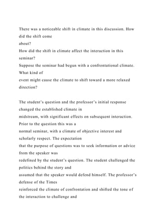 There was a noticeable shift in climate in this discussion. How
did the shift come
about?
How did the shift in climate affect the interaction in this
seminar?
Suppose the seminar had begun with a confrontational climate.
What kind of
event might cause the climate to shift toward a more relaxed
direction?
The student’s question and the professor’s initial response
changed the established climate in
midstream, with significant effects on subsequent interaction.
Prior to the question this was a
normal seminar, with a climate of objective interest and
scholarly respect. The expectation
that the purpose of questions was to seek information or advice
from the speaker was
redefined by the student’s question. The student challenged the
politics behind the story and
assumed that the speaker would defend himself. The professor’s
defense of the Times
reinforced the climate of confrontation and shifted the tone of
the interaction to challenge and
 