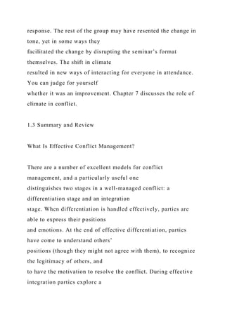 response. The rest of the group may have resented the change in
tone, yet in some ways they
facilitated the change by disrupting the seminar’s format
themselves. The shift in climate
resulted in new ways of interacting for everyone in attendance.
You can judge for yourself
whether it was an improvement. Chapter 7 discusses the role of
climate in conflict.
1.3 Summary and Review
What Is Effective Conflict Management?
There are a number of excellent models for conflict
management, and a particularly useful one
distinguishes two stages in a well-managed conflict: a
differentiation stage and an integration
stage. When differentiation is handled effectively, parties are
able to express their positions
and emotions. At the end of effective differentiation, parties
have come to understand others’
positions (though they might not agree with them), to recognize
the legitimacy of others, and
to have the motivation to resolve the conflict. During effective
integration parties explore a
 