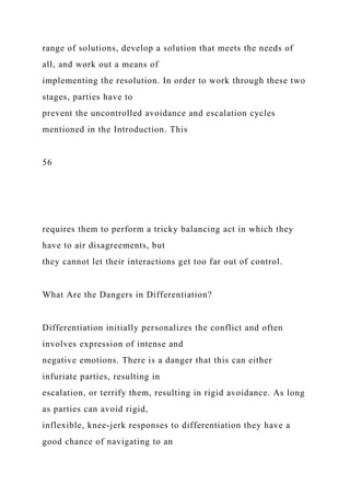 range of solutions, develop a solution that meets the needs of
all, and work out a means of
implementing the resolution. In order to work through these two
stages, parties have to
prevent the uncontrolled avoidance and escalation cycles
mentioned in the Introduction. This
56
requires them to perform a tricky balancing act in which they
have to air disagreements, but
they cannot let their interactions get too far out of control.
What Are the Dangers in Differentiation?
Differentiation initially personalizes the conflict and often
involves expression of intense and
negative emotions. There is a danger that this can either
infuriate parties, resulting in
escalation, or terrify them, resulting in rigid avoidance. As long
as parties can avoid rigid,
inflexible, knee-jerk responses to differentiation they have a
good chance of navigating to an
 