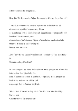 differentiation to integration.
How Do We Recognize When Destructive Cycles Have Set In?
Table 1.1 summarizes several symptoms or indicators of
destructive conflict interaction. Signs
of avoidance cycles include quick acceptance of proposals, low
levels of involvement, and
discussion of safe issues. Signs of escalation cycles include
threats, difficulty in defining the
issues, and sarcasm.
Are There Some Basic Principles of Interaction That Can Help
in
Understanding Conflict?
In this chapter, we have defined four basic properties of conflict
interaction that highlight the
role of communication in conflict. Together, these properties
indicate a web of variables and
processes that influence conflict.
What Does It Mean to Say That Conflict Is Constituted by
Moves and
Countermoves in Interaction?
 