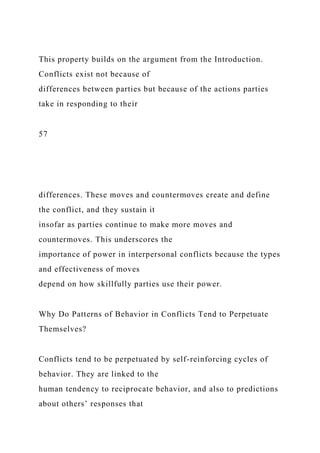 This property builds on the argument from the Introduction.
Conflicts exist not because of
differences between parties but because of the actions parties
take in responding to their
57
differences. These moves and countermoves create and define
the conflict, and they sustain it
insofar as parties continue to make more moves and
countermoves. This underscores the
importance of power in interpersonal conflicts because the types
and effectiveness of moves
depend on how skillfully parties use their power.
Why Do Patterns of Behavior in Conflicts Tend to Perpetuate
Themselves?
Conflicts tend to be perpetuated by self-reinforcing cycles of
behavior. They are linked to the
human tendency to reciprocate behavior, and also to predictions
about others’ responses that
 