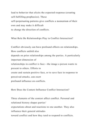 lead to behavior that elicits the expected response (creating
self-fulfilling prophecies). These
self-perpetuating patterns give conflicts a momentum of their
own and may make it difficult
to change the direction of conflicts.
What Role Do Relationships Play in Conflict Interaction?
Conflict obviously can have profound effects on relationships.
How conflicts unfold also
depends on prior relationships among the parties. A particularly
important dimension of
relationships in conflict is face—the image a person wants to
present to others. Efforts to
create and sustain positive face, or to save face in response to
perceived attacks, can exert
profound influence on conflicts.
How Does the Context Influence Conflict Interaction?
Three elements of the context affect conflict. Personal and
relational history shapes parties’
expectations about and reactions to one another. They also
influence their general attitudes
toward conflict and how they tend to respond to conflicts.
 