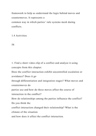 framework to help us understand the logic behind moves and
countermoves. It represents a
common way in which parties’ rule systems mesh during
conflicts.
1.4 Activities
58
1. Find a short video clip of a conflict and analyze it using
concepts from this chapter.
Does the conflict interaction exhibit uncontrolled escalation or
avoidance? Does it go
through differentiation and integration stages? What moves and
countermoves do
parties use and how do these moves affect the course of
interaction in the conflict?
How do relationships among the parties influence the conflict?
Do you think the
conflict interaction changed their relationship? What is the
climate of the situation
and how does it affect the conflict interaction.
 