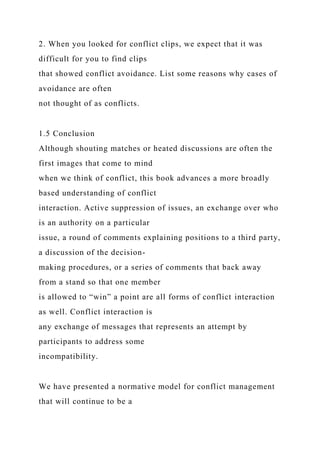 2. When you looked for conflict clips, we expect that it was
difficult for you to find clips
that showed conflict avoidance. List some reasons why cases of
avoidance are often
not thought of as conflicts.
1.5 Conclusion
Although shouting matches or heated discussions are often the
first images that come to mind
when we think of conflict, this book advances a more broadly
based understanding of conflict
interaction. Active suppression of issues, an exchange over who
is an authority on a particular
issue, a round of comments explaining positions to a third party,
a discussion of the decision-
making procedures, or a series of comments that back away
from a stand so that one member
is allowed to “win” a point are all forms of conflict interaction
as well. Conflict interaction is
any exchange of messages that represents an attempt by
participants to address some
incompatibility.
We have presented a normative model for conflict management
that will continue to be a
 