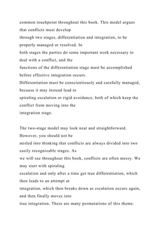 common touchpoint throughout this book. This model argues
that conflicts must develop
through two stages, differentiation and integration, to be
properly managed or resolved. In
both stages the parties do some important work necessary to
deal with a conflict, and the
functions of the differentiation stage must be accomplished
before effective integration occurs.
Differentiation must be conscientiously and carefully managed,
because it may instead lead to
spiraling escalation or rigid avoidance, both of which keep the
conflict from moving into the
integration stage.
The two-stage model may look neat and straightforward.
However, you should not be
misled into thinking that conflicts are always divided into two
easily recognizable stages. As
we will see throughout this book, conflicts are often messy. We
may start with spiraling
escalation and only after a time get true differentiation, which
then leads to an attempt at
integration, which then breaks down as escalation occurs again,
and then finally moves into
true integration. There are many permutations of this theme.
 