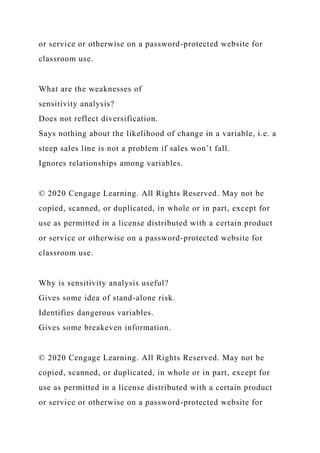 or service or otherwise on a password-protected website for
classroom use.
What are the weaknesses of
sensitivity analysis?
Does not reflect diversification.
Says nothing about the likelihood of change in a variable, i.e. a
steep sales line is not a problem if sales won’t fall.
Ignores relationships among variables.
© 2020 Cengage Learning. All Rights Reserved. May not be
copied, scanned, or duplicated, in whole or in part, except for
use as permitted in a license distributed with a certain product
or service or otherwise on a password-protected website for
classroom use.
Why is sensitivity analysis useful?
Gives some idea of stand-alone risk.
Identifies dangerous variables.
Gives some breakeven information.
© 2020 Cengage Learning. All Rights Reserved. May not be
copied, scanned, or duplicated, in whole or in part, except for
use as permitted in a license distributed with a certain product
or service or otherwise on a password-protected website for
 