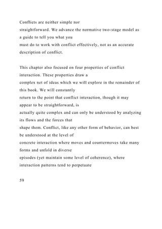 Conflicts are neither simple nor
straightforward. We advance the normative two-stage model as
a guide to tell you what you
must do to work with conflict effectively, not as an accurate
description of conflict.
This chapter also focused on four properties of conflict
interaction. These properties draw a
complex net of ideas which we will explore in the remainder of
this book. We will constantly
return to the point that conflict interaction, though it may
appear to be straightforward, is
actually quite complex and can only be understood by analyzing
its flows and the forces that
shape them. Conflict, like any other form of behavior, can best
be understood at the level of
concrete interaction where moves and countermoves take many
forms and unfold in diverse
episodes (yet maintain some level of coherence), where
interaction patterns tend to perpetuate
59
 