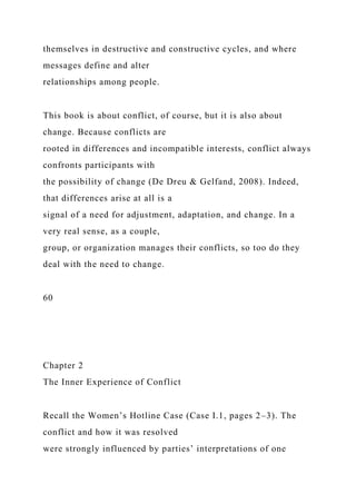 themselves in destructive and constructive cycles, and where
messages define and alter
relationships among people.
This book is about conflict, of course, but it is also about
change. Because conflicts are
rooted in differences and incompatible interests, conflict always
confronts participants with
the possibility of change (De Dreu & Gelfand, 2008). Indeed,
that differences arise at all is a
signal of a need for adjustment, adaptation, and change. In a
very real sense, as a couple,
group, or organization manages their conflicts, so too do they
deal with the need to change.
60
Chapter 2
The Inner Experience of Conflict
Recall the Women’s Hotline Case (Case I.1, pages 2–3). The
conflict and how it was resolved
were strongly influenced by parties’ interpretations of one
 