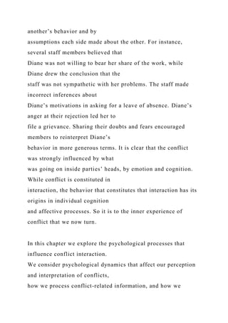 another’s behavior and by
assumptions each side made about the other. For instance,
several staff members believed that
Diane was not willing to bear her share of the work, while
Diane drew the conclusion that the
staff was not sympathetic with her problems. The staff made
incorrect inferences about
Diane’s motivations in asking for a leave of absence. Diane’s
anger at their rejection led her to
file a grievance. Sharing their doubts and fears encouraged
members to reinterpret Diane’s
behavior in more generous terms. It is clear that the conflict
was strongly influenced by what
was going on inside parties’ heads, by emotion and cognition.
While conflict is constituted in
interaction, the behavior that constitutes that interaction has its
origins in individual cognition
and affective processes. So it is to the inner experience of
conflict that we now turn.
In this chapter we explore the psychological processes that
influence conflict interaction.
We consider psychological dynamics that affect our perception
and interpretation of conflicts,
how we process conflict-related information, and how we
 