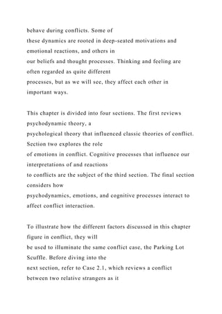 behave during conflicts. Some of
these dynamics are rooted in deep-seated motivations and
emotional reactions, and others in
our beliefs and thought processes. Thinking and feeling are
often regarded as quite different
processes, but as we will see, they affect each other in
important ways.
This chapter is divided into four sections. The first reviews
psychodynamic theory, a
psychological theory that influenced classic theories of conflict.
Section two explores the role
of emotions in conflict. Cognitive processes that influence our
interpretations of and reactions
to conflicts are the subject of the third section. The final section
considers how
psychodynamics, emotions, and cognitive processes interact to
affect conflict interaction.
To illustrate how the different factors discussed in this chapter
figure in conflict, they will
be used to illuminate the same conflict case, the Parking Lot
Scuffle. Before diving into the
next section, refer to Case 2.1, which reviews a conflict
between two relative strangers as it
 