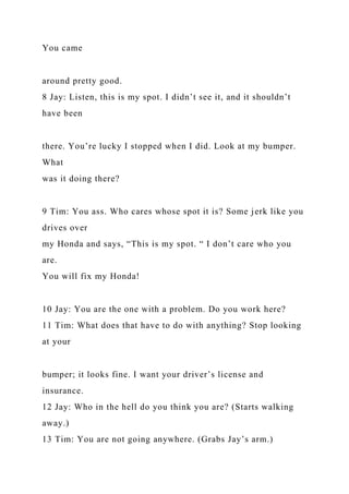 You came
around pretty good.
8 Jay: Listen, this is my spot. I didn’t see it, and it shouldn’t
have been
there. You’re lucky I stopped when I did. Look at my bumper.
What
was it doing there?
9 Tim: You ass. Who cares whose spot it is? Some jerk like you
drives over
my Honda and says, “This is my spot. “ I don’t care who you
are.
You will fix my Honda!
10 Jay: You are the one with a problem. Do you work here?
11 Tim: What does that have to do with anything? Stop looking
at your
bumper; it looks fine. I want your driver’s license and
insurance.
12 Jay: Who in the hell do you think you are? (Starts walking
away.)
13 Tim: You are not going anywhere. (Grabs Jay’s arm.)
 