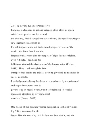 2.1 The Psychodynamic Perspective
Landmark advances in art and science often elicit as much
criticism as praise. At the turn of
the century, Freud’s psychoanalytic theory changed how people
saw themselves as much as
French impressionist art had altered people’s views of the
world. Yet both Freud and the
Impressionists were also the targets of significant criticism,
even ridicule. Freud and his
followers studied the dynamics of the human mind (Freud,
1949). They tried to explain how
intrapersonal states and mental activity give rise to behavior in
social contexts.
Psychodynamic theory has been overshadowed by experimental
and cognitive approaches to
psychology in recent years, but it is beginning to receive
increased attention in psychological
research (Bower, 2007).
One value of the psychodynamic perspective is that it “thinks
big.” It is concerned with
issues like the meaning of life, how we face death, and the
 