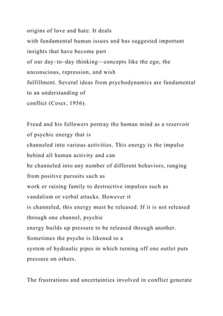 origins of love and hate. It deals
with fundamental human issues and has suggested important
insights that have become part
of our day–to–day thinking—concepts like the ego, the
unconscious, repression, and wish
fulfillment. Several ideas from psychodynamics are fundamental
to an understanding of
conflict (Coser, 1956).
Freud and his followers portray the human mind as a reservoir
of psychic energy that is
channeled into various activities. This energy is the impulse
behind all human activity and can
be channeled into any number of different behaviors, ranging
from positive pursuits such as
work or raising family to destructive impulses such as
vandalism or verbal attacks. However it
is channeled, this energy must be released. If it is not released
through one channel, psychic
energy builds up pressure to be released through another.
Sometimes the psyche is likened to a
system of hydraulic pipes in which turning off one outlet puts
pressure on others.
The frustrations and uncertainties involved in conflict generate
 