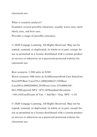 classroom use.
What is scenario analysis?
Examines several possible situations, usually worst case, most
likely case, and best case.
Provides a range of possible outcomes.
© 2020 Cengage Learning. All Rights Reserved. May not be
copied, scanned, or duplicated, in whole or in part, except for
use as permitted in a license distributed with a certain product
or service or otherwise on a password-protected website for
classroom use.
Best scenario: 1,200 units @ $240
Worst scenario: 800 units @ $160ScenarioProb.Unit SalesUnit
PriceNPVBest Case25%1,200$240$227,595Base
Case50%1,000$200$62,593Worst Case 25%800$160-
$63,399Expected NPV =$72,345Standard Deviation
=103,343Coefficient of Var. = Std Dev / Exp. NPV =1.43
© 2020 Cengage Learning. All Rights Reserved. May not be
copied, scanned, or duplicated, in whole or in part, except for
use as permitted in a license distributed with a certain product
or service or otherwise on a password-protected website for
classroom use.
 