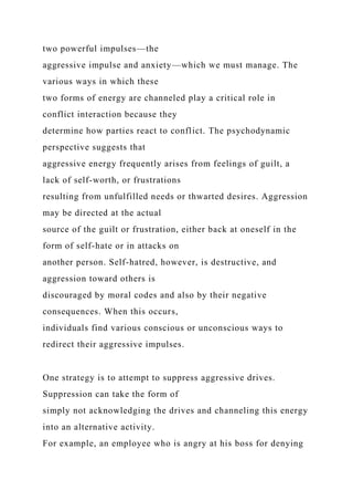 two powerful impulses—the
aggressive impulse and anxiety—which we must manage. The
various ways in which these
two forms of energy are channeled play a critical role in
conflict interaction because they
determine how parties react to conflict. The psychodynamic
perspective suggests that
aggressive energy frequently arises from feelings of guilt, a
lack of self-worth, or frustrations
resulting from unfulfilled needs or thwarted desires. Aggression
may be directed at the actual
source of the guilt or frustration, either back at oneself in the
form of self-hate or in attacks on
another person. Self-hatred, however, is destructive, and
aggression toward others is
discouraged by moral codes and also by their negative
consequences. When this occurs,
individuals find various conscious or unconscious ways to
redirect their aggressive impulses.
One strategy is to attempt to suppress aggressive drives.
Suppression can take the form of
simply not acknowledging the drives and channeling this energy
into an alternative activity.
For example, an employee who is angry at his boss for denying
 