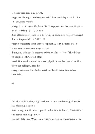 him a promotion may simply
suppress his anger and re-channel it into working even harder.
The psychodynamic
perspective stresses the benefits of suppression because it leads
to less anxiety, guilt, or pain
than attempting to act on a destructive impulse or satisfy a need
that is impossible to fulfill. If
people recognize their drives explicitly, they usually try to
make some conscious response to
them, and this can increase anxiety or frustration if the drives
go unsatisfied. On the other
hand, if a need is never acknowledged, it can be treated as if it
were nonexistent, and the
energy associated with the need can be diverted into other
channels.
63
Despite its benefits, suppression can be a double-edged sword.
Suppressing a need is
frustrating, and if no acceptable substitute is found, frustration
can fester and erupt more
strongly later on. When suppression occurs subconsciously, we
 