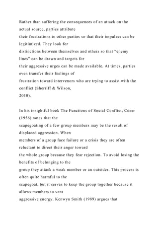 Rather than suffering the consequences of an attack on the
actual source, parties attribute
their frustrations to other parties so that their impulses can be
legitimized. They look for
distinctions between themselves and others so that “enemy
lines” can be drawn and targets for
their aggressive urges can be made available. At times, parties
even transfer their feelings of
frustration toward intervenors who are trying to assist with the
conflict (Sherriff & Wilson,
2010).
In his insightful book The Functions of Social Conflict, Coser
(1956) notes that the
scapegoating of a few group members may be the result of
displaced aggression. When
members of a group face failure or a crisis they are often
reluctant to direct their anger toward
the whole group because they fear rejection. To avoid losing the
benefits of belonging to the
group they attack a weak member or an outsider. This process is
often quite harmful to the
scapegoat, but it serves to keep the group together because it
allows members to vent
aggressive energy. Kenwyn Smith (1989) argues that
 