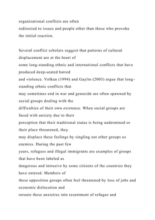 organizational conflicts are often
redirected to issues and people other than those who provoke
the initial reaction.
Several conflict scholars suggest that patterns of cultural
displacement are at the heart of
some long-standing ethnic and international conflicts that have
produced deep-seated hatred
and violence. Volkan (1994) and Gaylin (2003) argue that long-
standing ethnic conflicts that
may sometimes end in war and genocide are often spawned by
social groups dealing with the
difficulties of their own existence. When social groups are
faced with anxiety due to their
perception that their traditional status is being undermined or
their place threatened, they
may displace these feelings by singling out other groups as
enemies. During the past few
years, refugees and illegal immigrants are examples of groups
that have been labeled as
dangerous and intrusive by some citizens of the countries they
have entered. Members of
these opposition groups often feel threatened by loss of jobs and
economic dislocation and
reroute these anxieties into resentment of refugee and
 