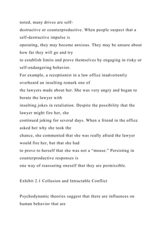 noted, many drives are self-
destructive or counterproductive. When people suspect that a
self-destructive impulse is
operating, they may become anxious. They may be unsure about
how far they will go and try
to establish limits and prove themselves by engaging in risky or
self-endangering behavior.
For example, a receptionist in a law office inadvertently
overheard an insulting remark one of
the lawyers made about her. She was very angry and began to
berate the lawyer with
insulting jokes in retaliation. Despite the possibility that the
lawyer might fire her, she
continued joking for several days. When a friend in the office
asked her why she took the
chance, she commented that she was really afraid the lawyer
would fire her, but that she had
to prove to herself that she was not a “mouse.” Persisting in
counterproductive responses is
one way of reassuring oneself that they are permissible.
Exhibit 2.1 Collusion and Intractable Conflict
Psychodynamic theories suggest that there are influences on
human behavior that are
 