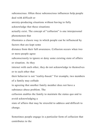 subconscious. Often these subconscious influences help people
deal with difficult or
anxiety-producing situations without having to fully
acknowledge that these situations
actually exist. The concept of “collusion” is one interpersonal
phenomenon that
illustrates a classic way in which people can be influenced by
factors that are kept some
distance from their full awareness. Collusion occurs when two
or more people agree
subconsciously to ignore or deny some existing state of affairs
or situation. As they
interact with each other, they do not acknowledge to themselves
or to each other that
their behavior is not “reality-based.” For example, two members
of a family may collude
in agreeing that another family member does not have a
substance abuse problem. The
collusion enables the family to maintain the status quo and to
avoid acknowledging a
state of affairs that may be stressful to address and difficult to
change.
Sometimes people engage in a particular form of collusion that
contributes to the
 