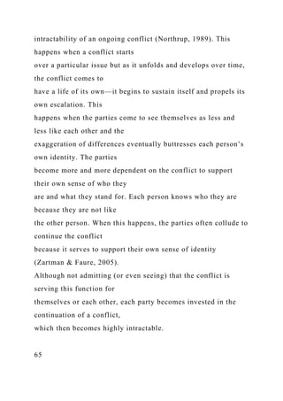 intractability of an ongoing conflict (Northrup, 1989). This
happens when a conflict starts
over a particular issue but as it unfolds and develops over time,
the conflict comes to
have a life of its own—it begins to sustain itself and propels its
own escalation. This
happens when the parties come to see themselves as less and
less like each other and the
exaggeration of differences eventually buttresses each person’s
own identity. The parties
become more and more dependent on the conflict to support
their own sense of who they
are and what they stand for. Each person knows who they are
because they are not like
the other person. When this happens, the parties often collude to
continue the conflict
because it serves to support their own sense of identity
(Zartman & Faure, 2005).
Although not admitting (or even seeing) that the conflict is
serving this function for
themselves or each other, each party becomes invested in the
continuation of a conflict,
which then becomes highly intractable.
65
 