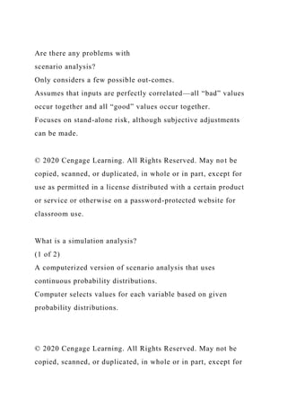Are there any problems with
scenario analysis?
Only considers a few possible out-comes.
Assumes that inputs are perfectly correlated—all “bad” values
occur together and all “good” values occur together.
Focuses on stand-alone risk, although subjective adjustments
can be made.
© 2020 Cengage Learning. All Rights Reserved. May not be
copied, scanned, or duplicated, in whole or in part, except for
use as permitted in a license distributed with a certain product
or service or otherwise on a password-protected website for
classroom use.
What is a simulation analysis?
(1 of 2)
A computerized version of scenario analysis that uses
continuous probability distributions.
Computer selects values for each variable based on given
probability distributions.
© 2020 Cengage Learning. All Rights Reserved. May not be
copied, scanned, or duplicated, in whole or in part, except for
 