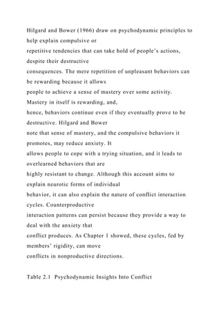 Hilgard and Bower (1966) draw on psychodynamic principles to
help explain compulsive or
repetitive tendencies that can take hold of people’s actions,
despite their destructive
consequences. The mere repetition of unpleasant behaviors can
be rewarding because it allows
people to achieve a sense of mastery over some activity.
Mastery in itself is rewarding, and,
hence, behaviors continue even if they eventually prove to be
destructive. Hilgard and Bower
note that sense of mastery, and the compulsive behaviors it
promotes, may reduce anxiety. It
allows people to cope with a trying situation, and it leads to
overlearned behaviors that are
highly resistant to change. Although this account aims to
explain neurotic forms of individual
behavior, it can also explain the nature of conflict interaction
cycles. Counterproductive
interaction patterns can persist because they provide a way to
deal with the anxiety that
conflict produces. As Chapter 1 showed, these cycles, fed by
members’ rigidity, can move
conflicts in nonproductive directions.
Table 2.1 Psychodynamic Insights Into Conflict
 