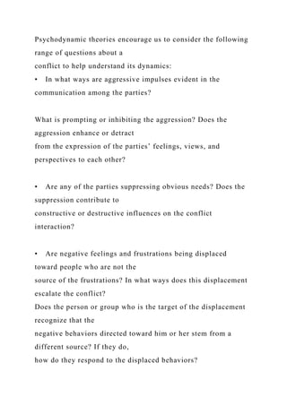Psychodynamic theories encourage us to consider the following
range of questions about a
conflict to help understand its dynamics:
• In what ways are aggressive impulses evident in the
communication among the parties?
What is prompting or inhibiting the aggression? Does the
aggression enhance or detract
from the expression of the parties’ feelings, views, and
perspectives to each other?
• Are any of the parties suppressing obvious needs? Does the
suppression contribute to
constructive or destructive influences on the conflict
interaction?
• Are negative feelings and frustrations being displaced
toward people who are not the
source of the frustrations? In what ways does this displacement
escalate the conflict?
Does the person or group who is the target of the displacement
recognize that the
negative behaviors directed toward him or her stem from a
different source? If they do,
how do they respond to the displaced behaviors?
 
