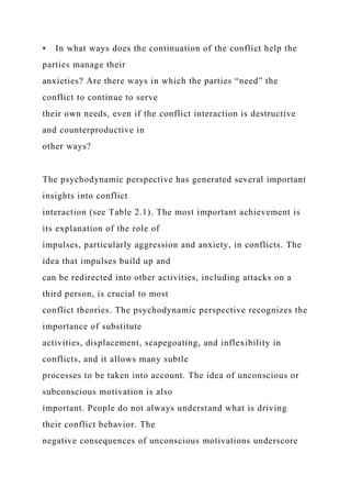 • In what ways does the continuation of the conflict help the
parties manage their
anxieties? Are there ways in which the parties “need” the
conflict to continue to serve
their own needs, even if the conflict interaction is destructive
and counterproductive in
other ways?
The psychodynamic perspective has generated several important
insights into conflict
interaction (see Table 2.1). The most important achievement is
its explanation of the role of
impulses, particularly aggression and anxiety, in conflicts. The
idea that impulses build up and
can be redirected into other activities, including attacks on a
third person, is crucial to most
conflict theories. The psychodynamic perspective recognizes the
importance of substitute
activities, displacement, scapegoating, and inflexibility in
conflicts, and it allows many subtle
processes to be taken into account. The idea of unconscious or
subconscious motivation is also
important. People do not always understand what is driving
their conflict behavior. The
negative consequences of unconscious motivations underscore
 