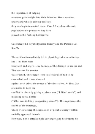 the importance of helping
members gain insight into their behavior. Once members
understand what is driving conflicts
they can begin to control them. Case 2.2 explores the role
psychodynamic processes may have
played in the Parking Lot Scuffle.
Case Study 2.2 Psychodynamic Theory and the Parking Lot
Scuffle
The accident immediately led to physiological arousal in Jay
and Tim. Both were
frustrated and angry—Jay because of the damage to his car and
Tim because his scooter
was crushed. The energy from this frustration had to be
channeled, and it was directed
against each other, the source of the frustration. At first, Jay
attempted to keep the
conflict in check by giving explanations (“I didn’t see it”) and
invoking social norms
(“What was it doing in a parking space?”). This represents the
action of the superego,
which tries to keep the expression of psychic energy within
socially approved bounds.
However, Tim’s attacks made Jay angry, and he dropped his
 