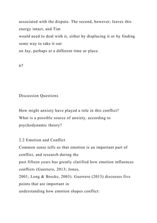associated with the dispute. The second, however, leaves this
energy intact, and Tim
would need to deal with it, either by displacing it or by finding
some way to take it out
on Jay, perhaps at a different time or place.
67
Discussion Questions
How might anxiety have played a role in this conflict?
What is a possible source of anxiety, according to
psychodynamic theory?
2.2 Emotion and Conflict
Common sense tells us that emotion is an important part of
conflict, and research during the
past fifteen years has greatly clarified how emotion influences
conflicts (Guerrero, 2013; Jones,
2001; Long & Brecke, 2003). Guerrero (2013) discusses five
points that are important in
understanding how emotion shapes conflict:
 