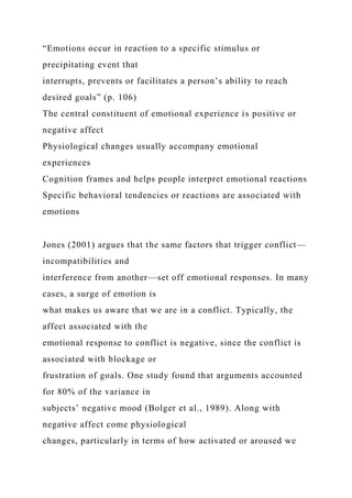 “Emotions occur in reaction to a specific stimulus or
precipitating event that
interrupts, prevents or facilitates a person’s ability to reach
desired goals” (p. 106)
The central constituent of emotional experience is positive or
negative affect
Physiological changes usually accompany emotional
experiences
Cognition frames and helps people interpret emotional reactions
Specific behavioral tendencies or reactions are associated with
emotions
Jones (2001) argues that the same factors that trigger conflict—
incompatibilities and
interference from another—set off emotional responses. In many
cases, a surge of emotion is
what makes us aware that we are in a conflict. Typically, the
affect associated with the
emotional response to conflict is negative, since the conflict is
associated with blockage or
frustration of goals. One study found that arguments accounted
for 80% of the variance in
subjects’ negative mood (Bolger et al., 1989). Along with
negative affect come physiological
changes, particularly in terms of how activated or aroused we
 