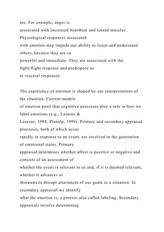 are. For example, anger is
associated with increased heartbeat and tensed muscles.
Physiological responses associated
with emotion may impede our ability to listen and understand
others, because they are so
powerful and immediate. They are associated with the
fight/flight response and predispose us
to visceral responses.
The experience of emotion is shaped by our interpretations of
the situation. Current models
of emotion posit that cognitive processes play a role in how we
label emotions (e.g., Lazarus &
Lazarus, 1994; Planalp, 1999). Primary and secondary appraisal
processes, both of which occur
rapidly in response to an event, are involved in the generation
of emotional states. Primary
appraisal determines whether affect is positive or negative and
consists of an assessment of
whether the event is relevant to us and, if it is deemed relevant,
whether it advances or
threatens to disrupt attainment of our goals in a situation. In
secondary appraisal we identify
what the emotion is, a process also called labeling. Secondary
appraisals involve determining
 