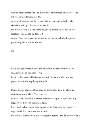 who is responsible for the event that stimulated our affect, the
other’s intent toward us, the
degree of control we have over the event, and whether the
situation will get better or worse in
the near future. So the same negative affect in response to a
tactless joke could be labeled
anger if we interpret the situation as one in which the joker
purposely insulted us and we
68
have enough control over the situation to take some action
against him, or sadness if we
believe the joke reflected contempt for us and that we are
powerless to do anything about it.
Cognitive processes thus play an important role in shaping
emotions in conflict. The reverse
is also true: Emotional states influence cognitive processing.
Negative emotions such as anger,
hurt, and sadness can predispose us to focus on the negative
aspects of the situation and to see
the other’s behavior in more negative terms than if we were in a
 