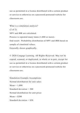 use as permitted in a license distributed with a certain product
or service or otherwise on a password-protected website for
classroom use.
What is a simulation analysis?
(2 of 2)
NPV and IRR are calculated.
Process is repeated many times (1,000 or more).
End result: Probability distribution of NPV and IRR based on
sample of simulated values.
Generally shown graphically.
© 2020 Cengage Learning. All Rights Reserved. May not be
copied, scanned, or duplicated, in whole or in part, except for
use as permitted in a license distributed with a certain product
or service or otherwise on a password-protected website for
classroom use.
Simulation Example Assumptions
Normal distribution for unit sales:
Mean = 1,000
Standard deviation = 200
Normal distribution for unit price:
Mean = $200
Standard deviation = $30
 