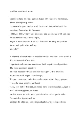 positive emotional state.
Emotions tend to elicit certain types of behavioral responses.
These biologically based
responses help us to deal with the events that stimulated the
emotion. According to Guerrero
(2013, p. 108), “Different emotions are associated with various
action tendencies. For example,
anger is associated with attack, fear with moving away from
harm, and guilt with making
amends.”
A number of emotions are associated with conflict. Here we will
discuss several of the most
important and common emotions, both negative and positive.
The most common negative
emotion associated with conflict is anger. Other emotions
associated with anger include rage,
disgust, contempt, irritation, and exasperation. Angry people
typically have accelerated heart
rates, feel hot or flushed, and may have tense muscles. Anger is
most often triggered, as noted
earlier, when an individual perceives his or her goals to be
frustrated or threatened by
another. In addition, some individuals have predispositions
 