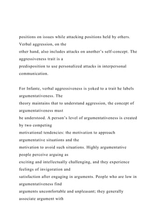 positions on issues while attacking positions held by others.
Verbal aggression, on the
other hand, also includes attacks on another’s self-concept. The
aggressiveness trait is a
predisposition to use personalized attacks in interpersonal
communication.
For Infante, verbal aggressiveness is yoked to a trait he labels
argumentativeness. The
theory maintains that to understand aggression, the concept of
argumentativeness must
be understood. A person’s level of argumentativeness is created
by two competing
motivational tendencies: the motivation to approach
argumentative situations and the
motivation to avoid such situations. Highly argumentative
people perceive arguing as
exciting and intellectually challenging, and they experience
feelings of invigoration and
satisfaction after engaging in arguments. People who are low in
argumentativeness find
arguments uncomfortable and unpleasant; they generally
associate argument with
 