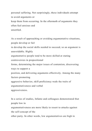 personal suffering. Not surprisingly, these individuals attempt
to avoid arguments or
keep them from occurring. In the aftermath of arguments they
often feel anxious and
unsettled.
As a result of approaching or avoiding argumentative situations,
people develop or fail
to develop the social skills needed to succeed, so an argument is
unavoidable. Highly
argumentative people tend to be more skilled at stating
controversies in propositional
forms, determining the major issues of contention, discovering
ways to support a
position, and delivering arguments effectively. Among the many
factors promoting
aggressive behavior, skill proficiency weds the traits of
argumentativeness and verbal
aggressiveness.
In a series of studies, Infante and colleagues demonstrated that
people low in
argumentativeness are more likely to resort to attacks against
the self-concept of the
other party. In other words, low argumentatives are high in
 