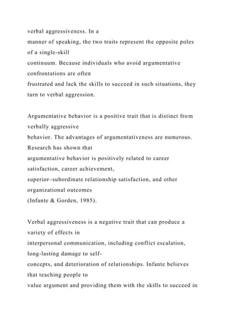 verbal aggressiveness. In a
manner of speaking, the two traits represent the opposite poles
of a single-skill
continuum. Because individuals who avoid argumentative
confrontations are often
frustrated and lack the skills to succeed in such situations, they
turn to verbal aggression.
Argumentative behavior is a positive trait that is distinct from
verbally aggressive
behavior. The advantages of argumentativeness are numerous.
Research has shown that
argumentative behavior is positively related to career
satisfaction, career achievement,
superior–subordinate relationship satisfaction, and other
organizational outcomes
(Infante & Gorden, 1985).
Verbal aggressiveness is a negative trait that can produce a
variety of effects in
interpersonal communication, including conflict escalation,
long-lasting damage to self-
concepts, and deterioration of relationships. Infante believes
that teaching people to
value argument and providing them with the skills to succeed in
 