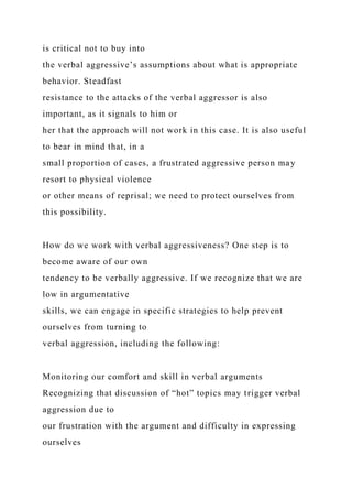 is critical not to buy into
the verbal aggressive’s assumptions about what is appropriate
behavior. Steadfast
resistance to the attacks of the verbal aggressor is also
important, as it signals to him or
her that the approach will not work in this case. It is also useful
to bear in mind that, in a
small proportion of cases, a frustrated aggressive person may
resort to physical violence
or other means of reprisal; we need to protect ourselves from
this possibility.
How do we work with verbal aggressiveness? One step is to
become aware of our own
tendency to be verbally aggressive. If we recognize that we are
low in argumentative
skills, we can engage in specific strategies to help prevent
ourselves from turning to
verbal aggression, including the following:
Monitoring our comfort and skill in verbal arguments
Recognizing that discussion of “hot” topics may trigger verbal
aggression due to
our frustration with the argument and difficulty in expressing
ourselves
 