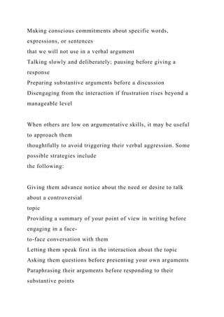 Making conscious commitments about specific words,
expressions, or sentences
that we will not use in a verbal argument
Talking slowly and deliberately; pausing before giving a
response
Preparing substantive arguments before a discussion
Disengaging from the interaction if frustration rises beyond a
manageable level
When others are low on argumentative skills, it may be useful
to approach them
thoughtfully to avoid triggering their verbal aggression. Some
possible strategies include
the following:
Giving them advance notice about the need or desire to talk
about a controversial
topic
Providing a summary of your point of view in writing before
engaging in a face-
to-face conversation with them
Letting them speak first in the interaction about the topic
Asking them questions before presenting your own arguments
Paraphrasing their arguments before responding to their
substantive points
 