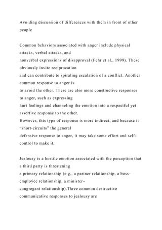 Avoiding discussion of differences with them in front of other
people
Common behaviors associated with anger include physical
attacks, verbal attacks, and
nonverbal expressions of disapproval (Fehr et al., 1999). These
obviously invite reciprocation
and can contribute to spiraling escalation of a conflict. Another
common response to anger is
to avoid the other. There are also more constructive responses
to anger, such as expressing
hurt feelings and channeling the emotion into a respectful yet
assertive response to the other.
However, this type of response is more indirect, and because it
“short-circuits” the general
defensive response to anger, it may take some effort and self-
control to make it.
Jealousy is a hostile emotion associated with the perception that
a third party is threatening
a primary relationship (e.g., a partner relationship, a boss–
employee relationship, a minister–
congregant relationship).Three common destructive
communicative responses to jealousy are
 