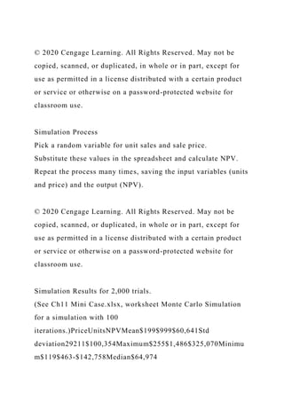 © 2020 Cengage Learning. All Rights Reserved. May not be
copied, scanned, or duplicated, in whole or in part, except for
use as permitted in a license distributed with a certain product
or service or otherwise on a password-protected website for
classroom use.
Simulation Process
Pick a random variable for unit sales and sale price.
Substitute these values in the spreadsheet and calculate NPV.
Repeat the process many times, saving the input variables (units
and price) and the output (NPV).
© 2020 Cengage Learning. All Rights Reserved. May not be
copied, scanned, or duplicated, in whole or in part, except for
use as permitted in a license distributed with a certain product
or service or otherwise on a password-protected website for
classroom use.
Simulation Results for 2,000 trials.
(See Ch11 Mini Case.xlsx, worksheet Monte Carlo Simulation
for a simulation with 100
iterations.)PriceUnitsNPVMean$199$999$60,641Std
deviation29211$100,354Maximum$255$1,486$325,070Minimu
m$119$463-$142,758Median$64,974
 